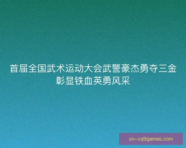 首届全国武术运动大会武警豪杰勇夺三金彰显铁血英勇风采