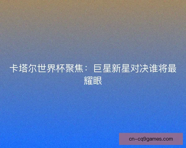 卡塔尔世界杯聚焦：巨星新星对决谁将最耀眼